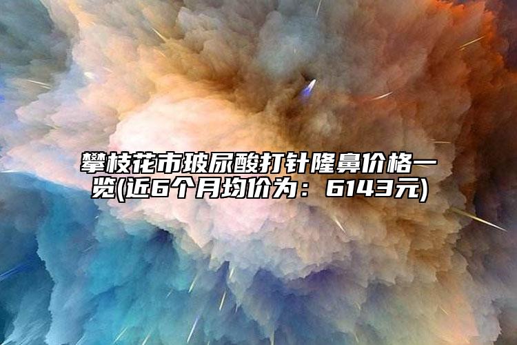 攀枝花市玻尿酸打针隆鼻价格一览(近6个月均价为：6143元)