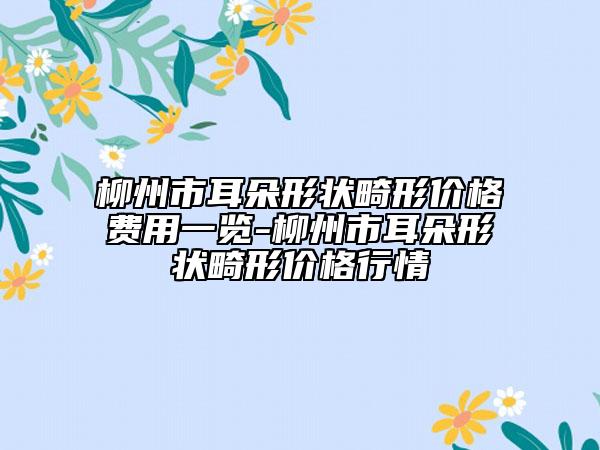 柳州市耳朵形状畸形价格费用一览-柳州市耳朵形状畸形价格行情