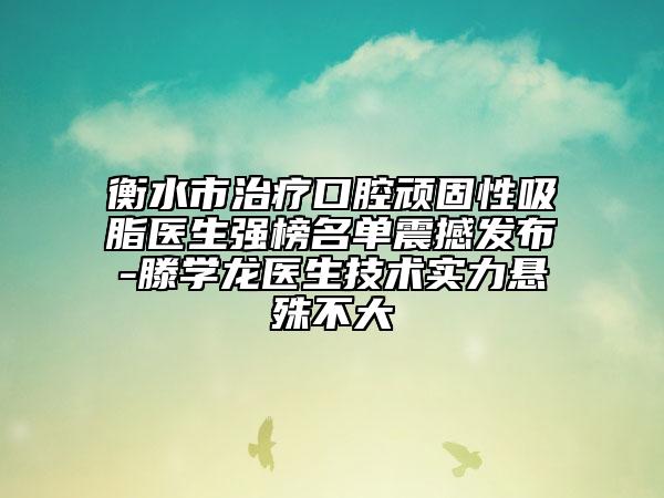 衡水市治疗口腔顽固性吸脂医生强榜名单震撼发布-滕学龙医生技术实力悬殊不大