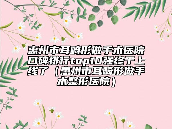 惠州市耳畸形做手术医院口碑排行top10强终于上线了（惠州市耳畸形做手术整形医院）