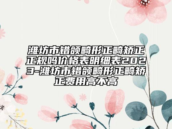 潍坊市错颌畸形正畸矫正正规吗价格表明细表2023-潍坊市错颌畸形正畸矫正费用高不高