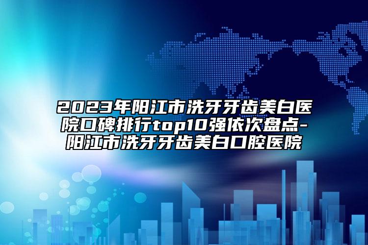 2023年阳江市洗牙牙齿美白医院口碑排行top10强依次盘点-阳江市洗牙牙齿美白口腔医院