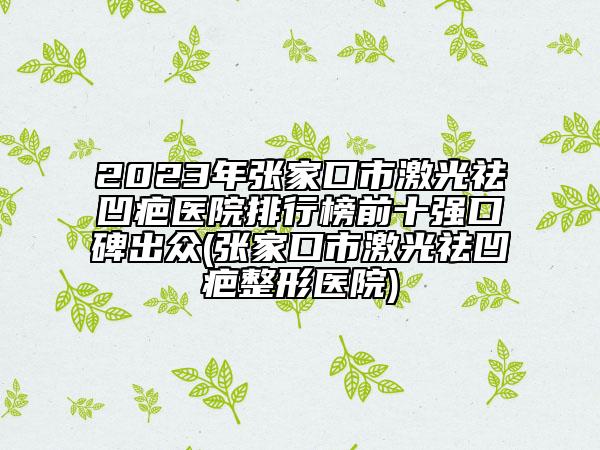 2023年张家口市激光祛凹疤医院排行榜前十强口碑出众(张家口市激光祛凹疤整形医院)