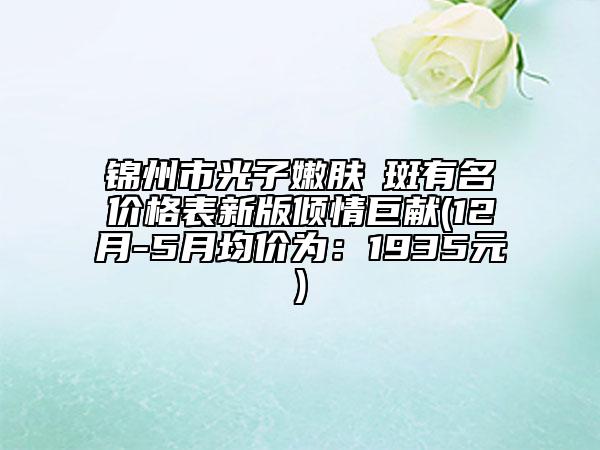 锦州市光子嫩肤袪斑有名价格表新版倾情巨献(12月-5月均价为：1935元)