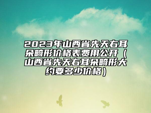 2023年山西省先天右耳朵畸形价格表费用公开（山西省先天右耳朵畸形大约要多少价格）