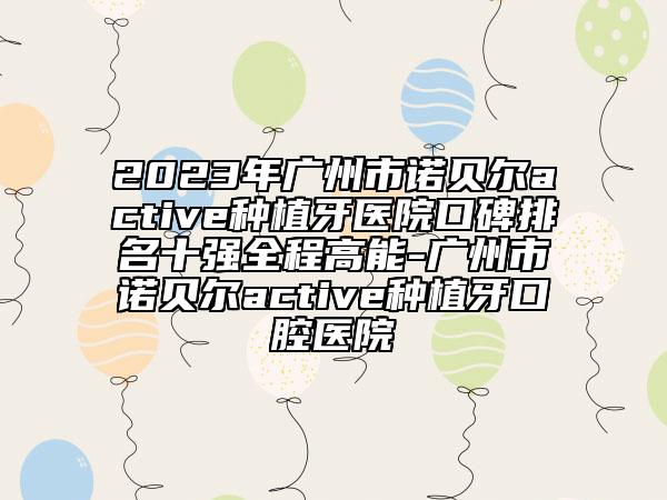 2023年广州市诺贝尔active种植牙医院口碑排名十强全程高能-广州市诺贝尔active种植牙口腔医院