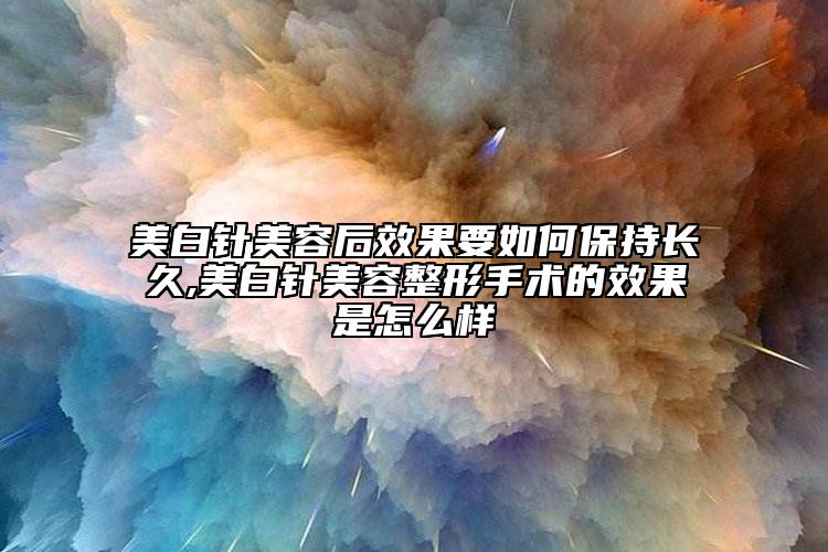 美白针美容后效果要如何保持长久,美白针美容整形手术的效果是怎么样