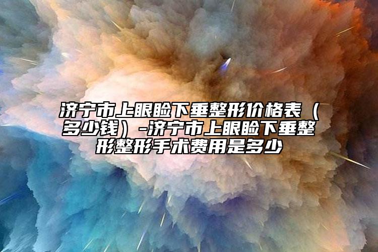 济宁市上眼睑下垂整形价格表（多少钱）-济宁市上眼睑下垂整形整形手术费用是多少