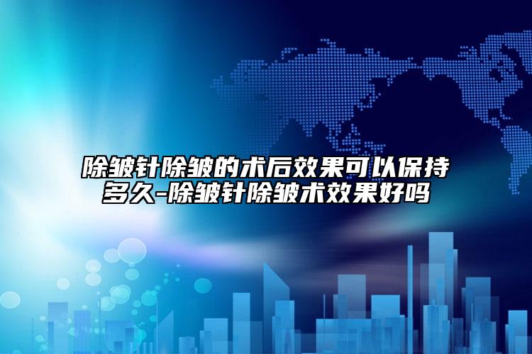 除皱针除皱的术后效果可以保持多久-除皱针除皱术效果好吗