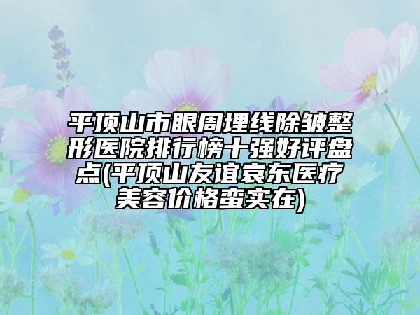 平顶山市眼周埋线除皱整形医院排行榜十强好评盘点(平顶山友谊袁东医疗美容价格蛮实在)