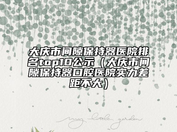 大庆市间隙保持器医院排名top10公示（大庆市间隙保持器口腔医院实力差距不大）