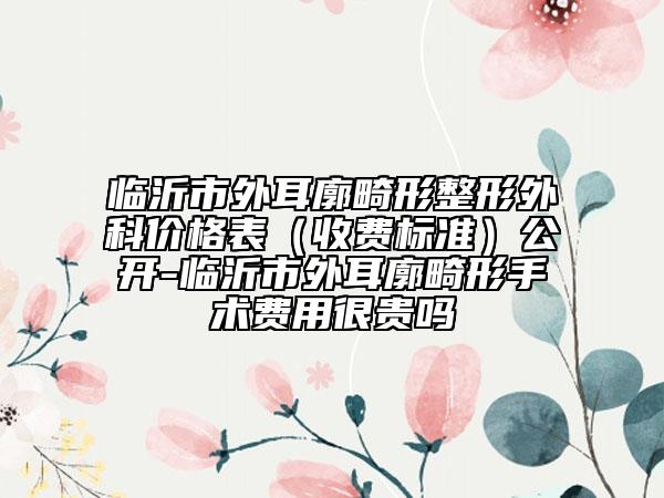 临沂市外耳廓畸形整形外科价格表（收费标准）公开-临沂市外耳廓畸形手术费用很贵吗