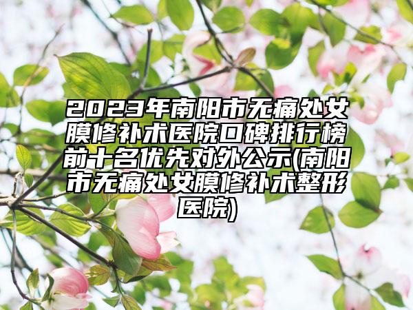 2023年南阳市无痛处女膜修补术医院口碑排行榜前十名优先对外公示(南阳市无痛处女膜修补术整形医院)