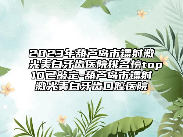 2023年葫芦岛市镭射激光美白牙齿医院排名榜top10已敲定-葫芦岛市镭射激光美白牙齿口腔医院
