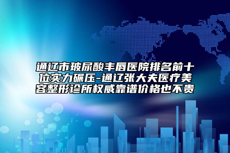 通辽市玻尿酸丰唇医院排名前十位实力碾压-通辽张大夫医疗美容整形诊所权威靠谱价格也不贵