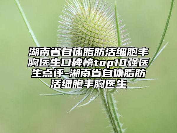 湖南省自体脂肪活细胞丰胸医生口碑榜top10强医生点评-湖南省自体脂肪活细胞丰胸医生