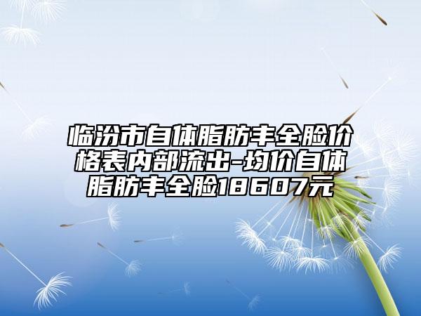 临汾市自体脂肪丰全脸价格表内部流出-均价自体脂肪丰全脸18607元