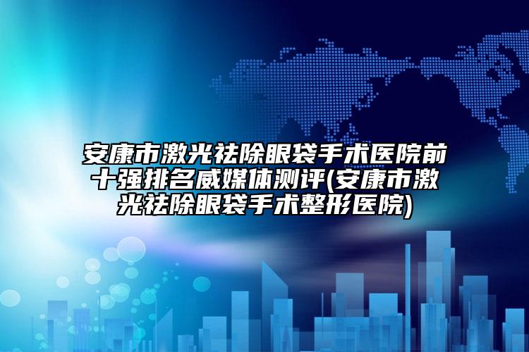 安康市激光祛除眼袋手术医院前十强排名威媒体测评(安康市激光祛除眼袋手术整形医院)
