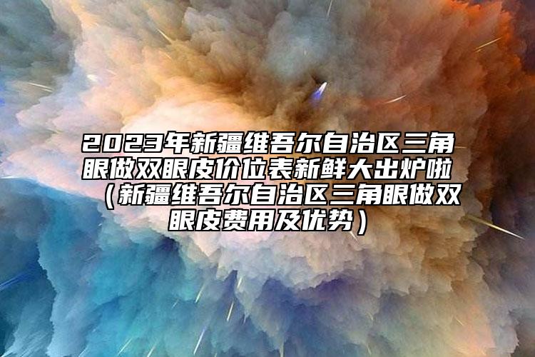 2023年新疆维吾尔自治区三角眼做双眼皮价位表新鲜大出炉啦（新疆维吾尔自治区三角眼做双眼皮费用及优势）
