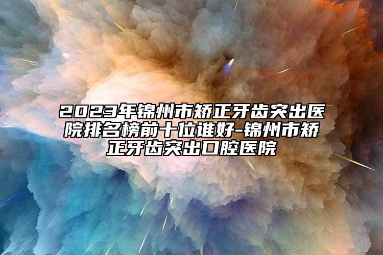 2023年锦州市矫正牙齿突出医院排名榜前十位谁好-锦州市矫正牙齿突出口腔医院
