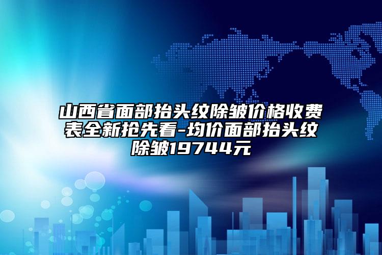 山西省面部抬头纹除皱价格收费表全新抢先看-均价面部抬头纹除皱19744元