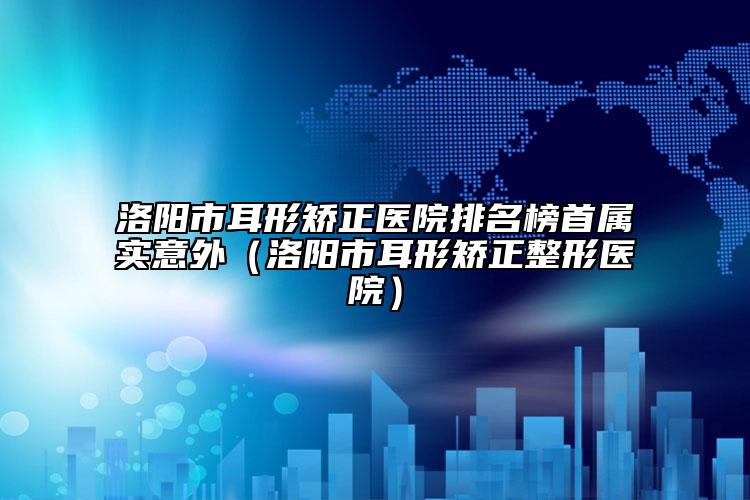 洛阳市耳形矫正医院排名榜首属实意外（洛阳市耳形矫正整形医院）