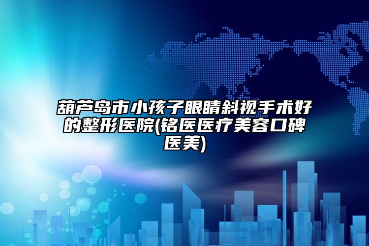 葫芦岛市小孩子眼睛斜视手术好的整形医院(铭医医疗美容口碑医美)