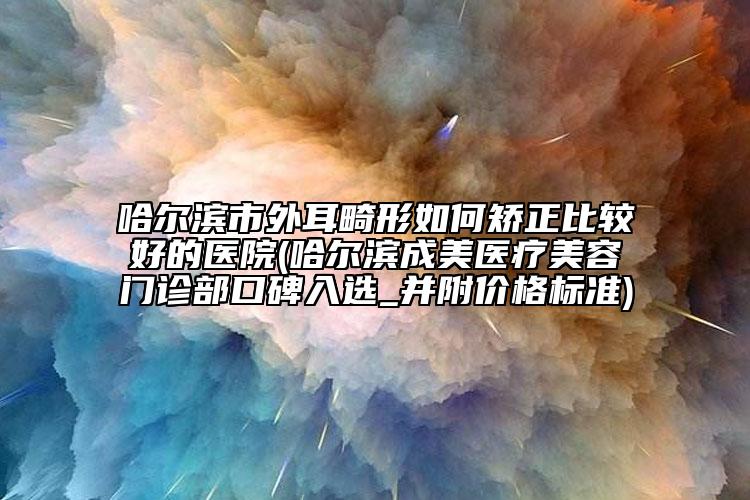 哈尔滨市外耳畸形如何矫正比较好的医院(哈尔滨成美医疗美容门诊部口碑入选_并附价格标准)