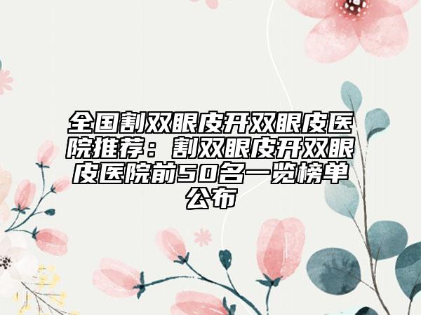 全国割双眼皮开双眼皮医院推荐：割双眼皮开双眼皮医院前50名一览榜单公布