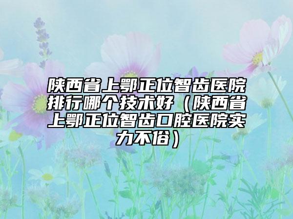 陕西省上鄂正位智齿医院排行哪个技术好（陕西省上鄂正位智齿口腔医院实力不俗）