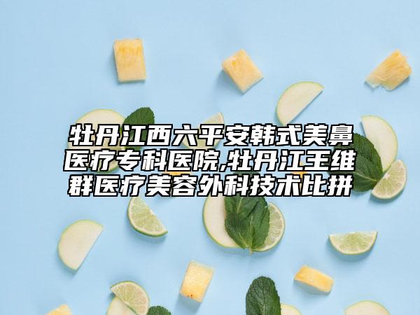 牡丹江西六平安韩式美鼻医疗专科医院,牡丹江王维群医疗美容外科技术比拼