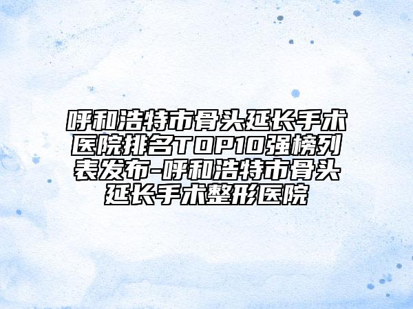 呼和浩特市骨头延长手术医院排名TOP10强榜列表发布-呼和浩特市骨头延长手术整形医院