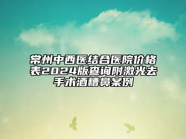 常州中西医结合医院价格表2024版查询附激光去手术酒糟鼻案例
