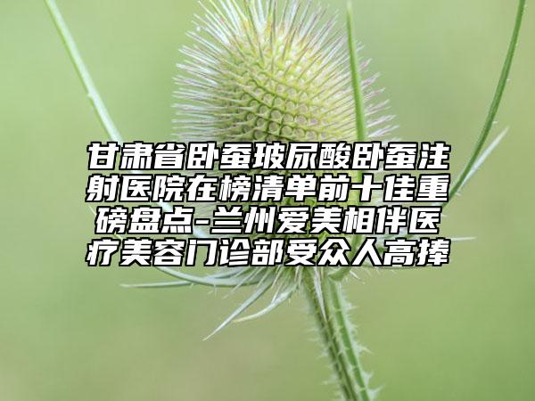甘肃省卧蚕玻尿酸卧蚕注射医院在榜清单前十佳重磅盘点-兰州爱美相伴医疗美容门诊部受众人高捧