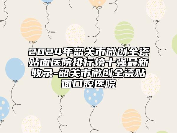 2024年韶关市微创全瓷贴面医院排行榜十强最新收录-韶关市微创全瓷贴面口腔医院