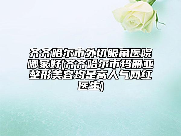 齐齐哈尔市外切眼角医院哪家好(齐齐哈尔市玛丽亚整形美容均是高人气网红医生)