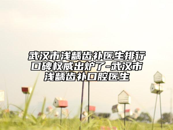 武汉市浅龋齿补医生排行口碑权威出炉了-武汉市浅龋齿补口腔医生