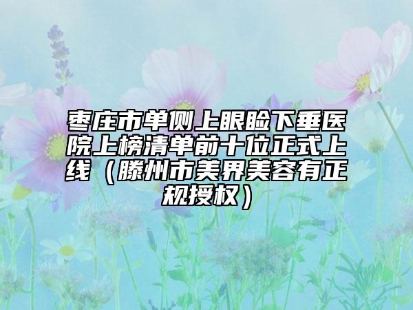 枣庄市单侧上眼睑下垂医院上榜清单前十位正式上线（滕州市美界美容有正规授权）