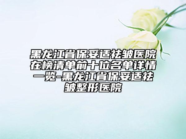 黑龙江省保妥适祛皱医院在榜清单前十位名单详情一览-黑龙江省保妥适祛皱整形医院