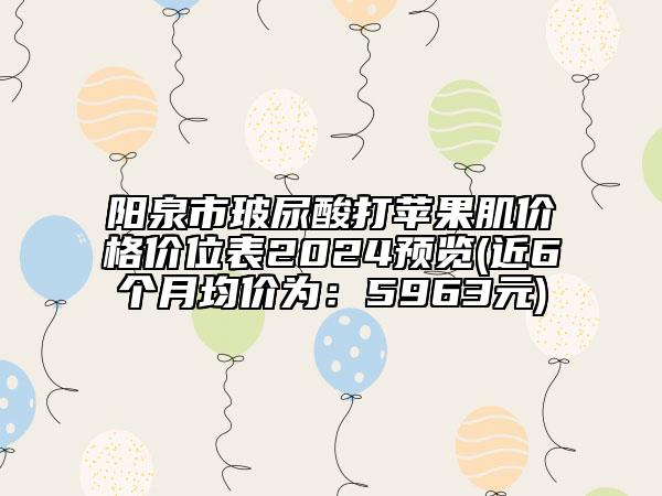 阳泉市玻尿酸打苹果肌价格价位表2024预览(近6个月均价为：5963元)