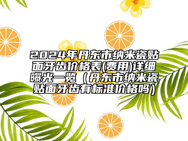 2024年丹东市纳米瓷贴面牙齿价格表(费用)详细曝光一览（丹东市纳米瓷贴面牙齿有标准价格吗）