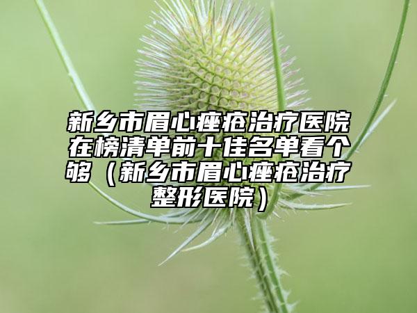 新乡市眉心痤疮治疗医院在榜清单前十佳名单看个够（新乡市眉心痤疮治疗整形医院）