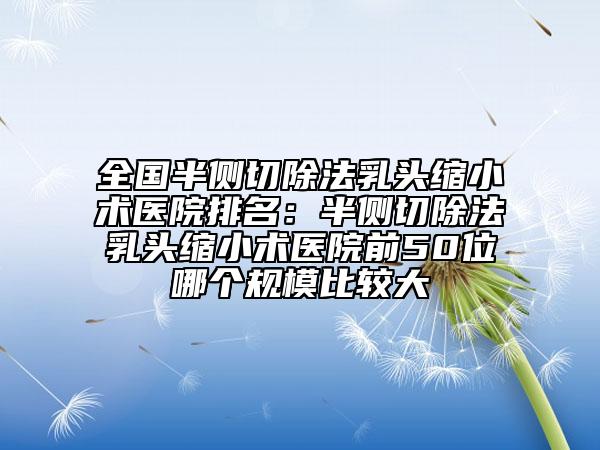 全国半侧切除法乳头缩小术医院排名：半侧切除法乳头缩小术医院前50位哪个规模比较大