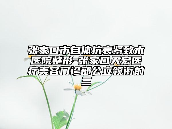 张家口市自体抗衰紧致术医院整形-张家口天宏医疗美容门诊部公立领衔前三