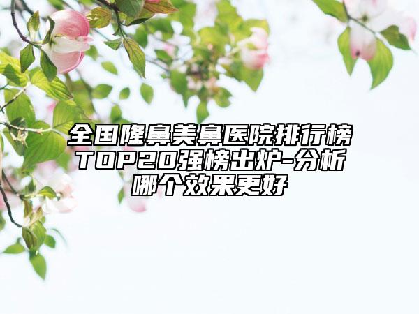 全国隆鼻美鼻医院排行榜TOP20强榜出炉-分析哪个效果更好