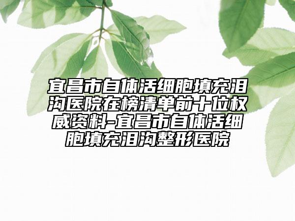 宜昌市自体活细胞填充泪沟医院在榜清单前十位权威资料-宜昌市自体活细胞填充泪沟整形医院