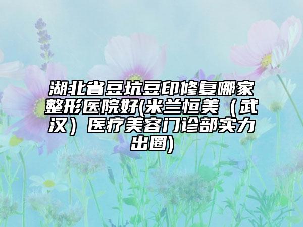 湖北省豆坑豆印修复哪家整形医院好(米兰恒美（武汉）医疗美容门诊部实力出圈)
