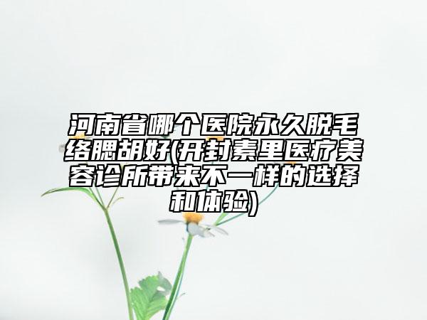 河南省哪个医院永久脱毛络腮胡好(开封素里医疗美容诊所带来不一样的选择和体验)