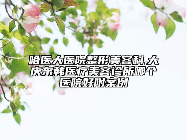 哈医大医院整形美容科,大庆东韩医疗美容诊所哪个医院好附案例