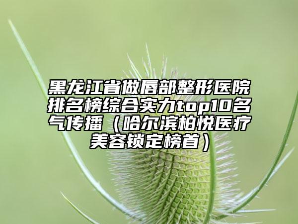 黑龙江省做唇部整形医院排名榜综合实力top10名气传播（哈尔滨柏悦医疗美容锁定榜首）